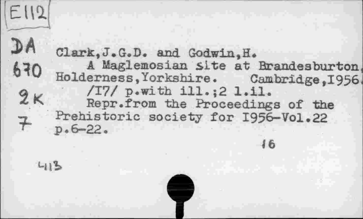 ﻿ЭА tHO
2 к
Clark,J.G.D. and Godwin,H*
A Maglemosian site at Brandesburton Holderness,Yorkshire.	Cambridge,1956
/17/ p.with ill.j2 l.il.
Repr.from the Proceedings of the Prehistoric society for 1956-Vol.22 p.6-22.